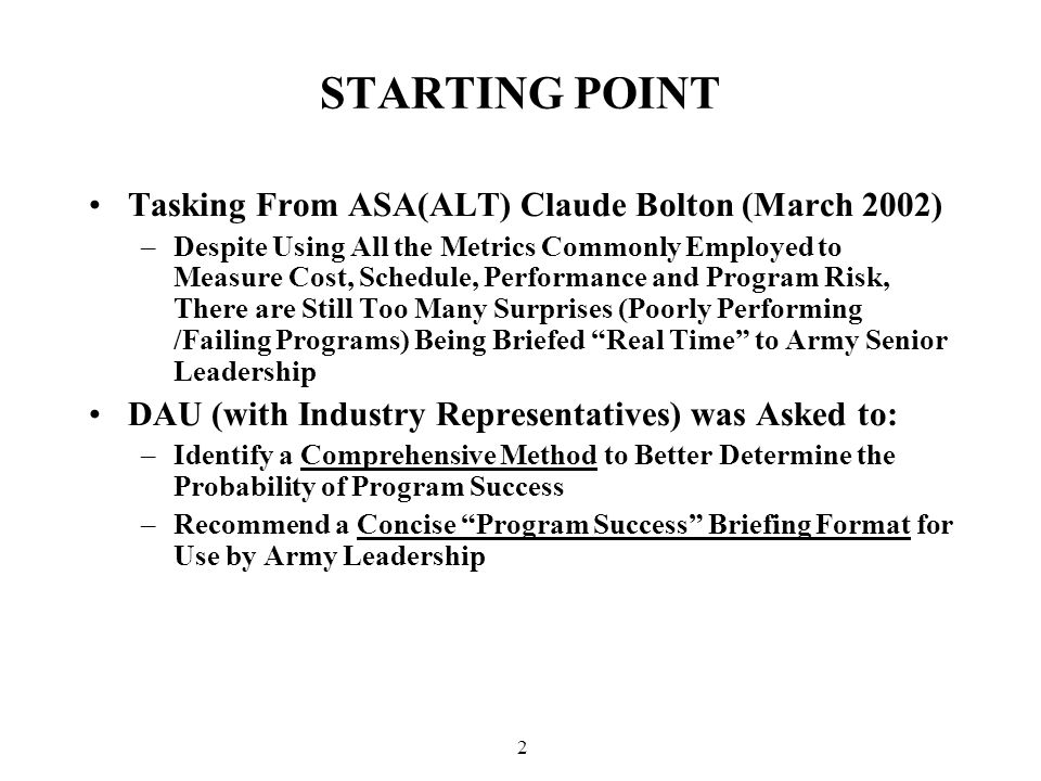 2 STARTING POINT Tasking From ASA(ALT) Claude Bolton (March 2002) –Despite Using All the Metrics Commonly Employed to Measure Cost, Schedule, Performance and Program Risk, There are Still Too Many Surprises (Poorly Performing /Failing Programs) Being Briefed Real Time to Army Senior Leadership DAU (with Industry Representatives) was Asked to: –Identify a Comprehensive Method to Better Determine the Probability of Program Success –Recommend a Concise Program Success Briefing Format for Use by Army Leadership
