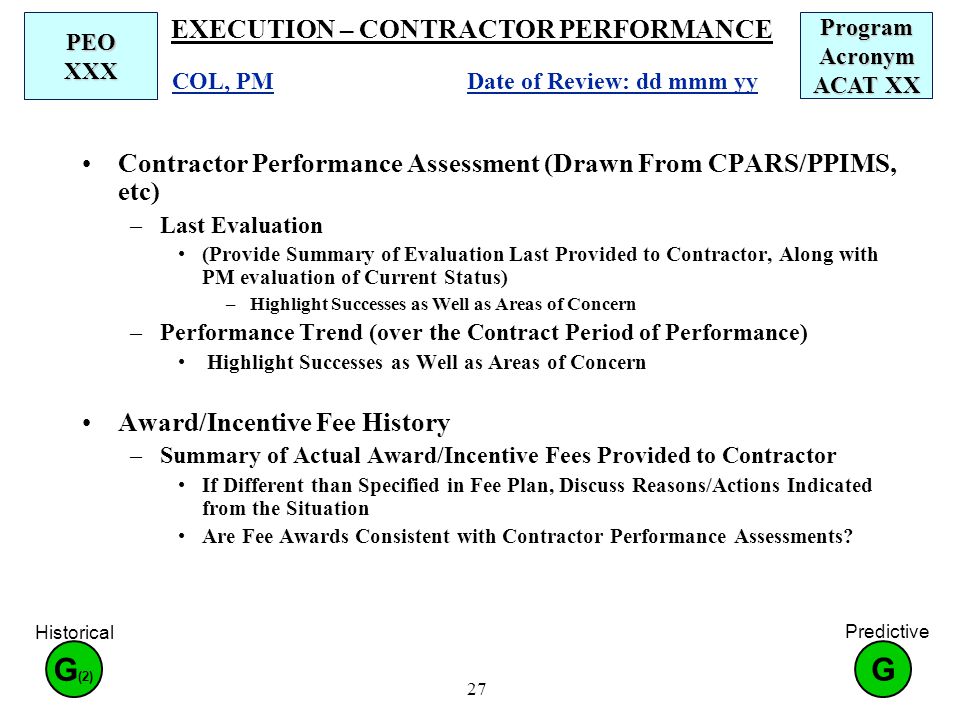 27 EXECUTION – CONTRACTOR PERFORMANCE Contractor Performance Assessment (Drawn From CPARS/PPIMS, etc) –Last Evaluation (Provide Summary of Evaluation Last Provided to Contractor, Along with PM evaluation of Current Status) –Highlight Successes as Well as Areas of Concern –Performance Trend (over the Contract Period of Performance) Highlight Successes as Well as Areas of Concern Award/Incentive Fee History –Summary of Actual Award/Incentive Fees Provided to Contractor If Different than Specified in Fee Plan, Discuss Reasons/Actions Indicated from the Situation Are Fee Awards Consistent with Contractor Performance Assessments.