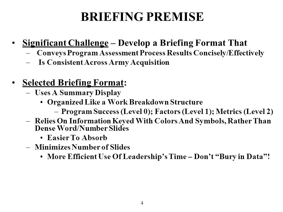 4 BRIEFING PREMISE Significant Challenge – Develop a Briefing Format That – Conveys Program Assessment Process Results Concisely/Effectively – Is Consistent Across Army Acquisition Selected Briefing Format: –Uses A Summary Display Organized Like a Work Breakdown Structure –Program Success (Level 0); Factors (Level 1); Metrics (Level 2) –Relies On Information Keyed With Colors And Symbols, Rather Than Dense Word/Number Slides Easier To Absorb –Minimizes Number of Slides More Efficient Use Of Leadership’s Time – Don’t Bury in Data !