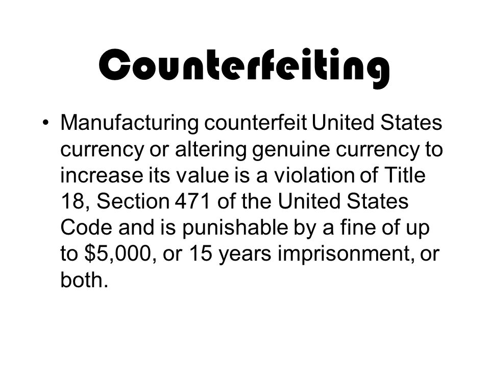 Counterfeiting Manufacturing counterfeit United States currency or altering genuine currency to increase its value is a violation of Title 18, Section 471 of the United States Code and is punishable by a fine of up to $5,000, or 15 years imprisonment, or both.