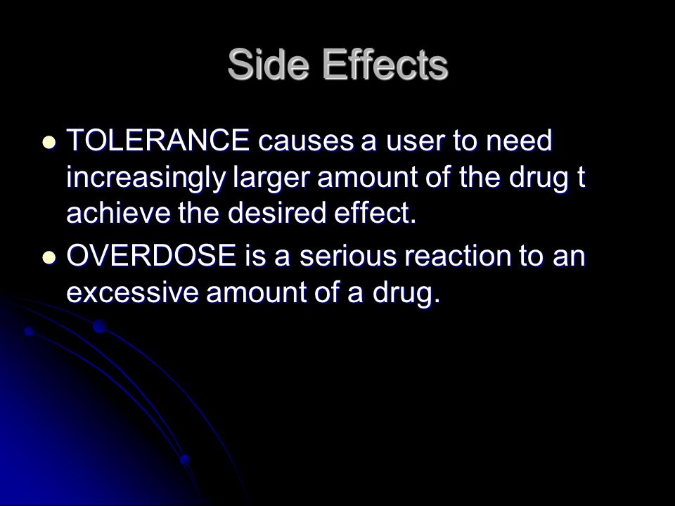 Side Effects SIDE EFFECTS are unwanted, even dangerous, physical and mental effects caused by a drug, such as nauseam dizziness, or drowsiness SIDE EFFECTS are unwanted, even dangerous, physical and mental effects caused by a drug, such as nauseam dizziness, or drowsiness Side effects can occur with any drugs Side effects can occur with any drugs When a drug is repeated used, the body may develop a resistance or tolerance to the drug When a drug is repeated used, the body may develop a resistance or tolerance to the drug