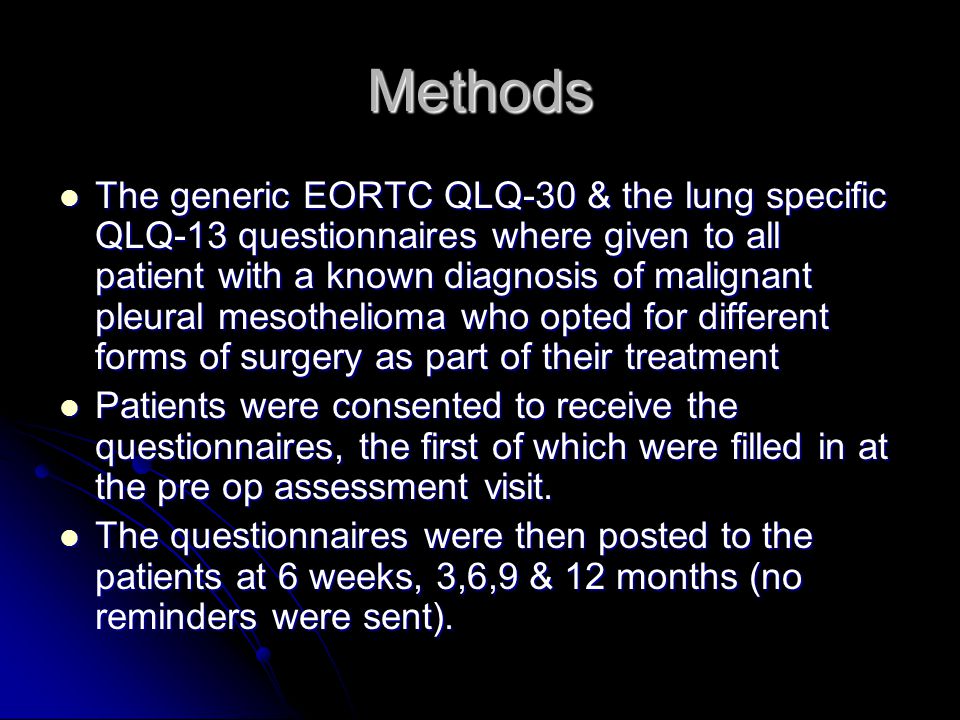 Methods The generic EORTC QLQ-30 & the lung specific QLQ-13 questionnaires where given to all patient with a known diagnosis of malignant pleural mesothelioma who opted for different forms of surgery as part of their treatment The generic EORTC QLQ-30 & the lung specific QLQ-13 questionnaires where given to all patient with a known diagnosis of malignant pleural mesothelioma who opted for different forms of surgery as part of their treatment Patients were consented to receive the questionnaires, the first of which were filled in at the pre op assessment visit.