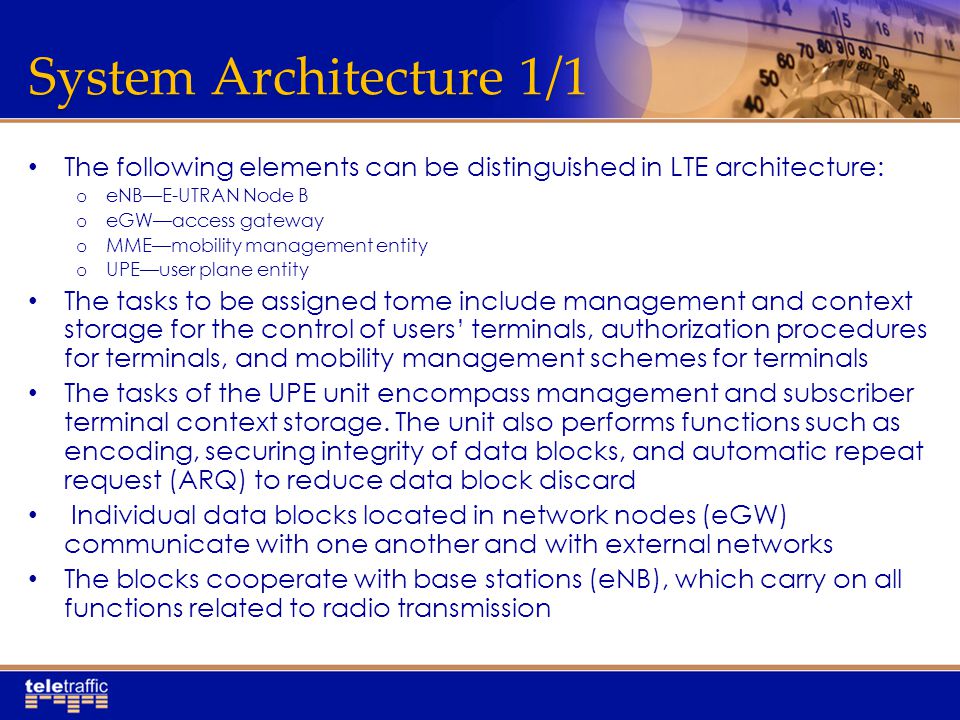 System Architecture 1/1 The following elements can be distinguished in LTE architecture: o eNB—E-UTRAN Node B o eGW—access gateway o MME—mobility management entity o UPE—user plane entity The tasks to be assigned tome include management and context storage for the control of users’ terminals, authorization procedures for terminals, and mobility management schemes for terminals The tasks of the UPE unit encompass management and subscriber terminal context storage.