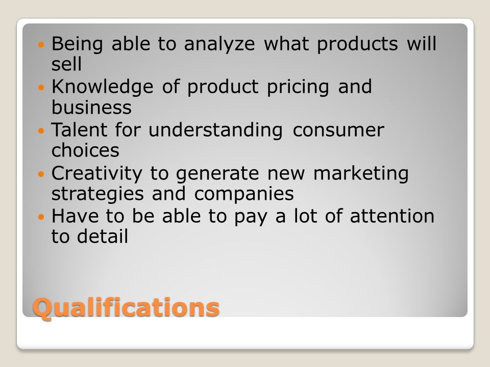 Qualifications Being able to analyze what products will sell Knowledge of product pricing and business Talent for understanding consumer choices Creativity to generate new marketing strategies and companies Have to be able to pay a lot of attention to detail