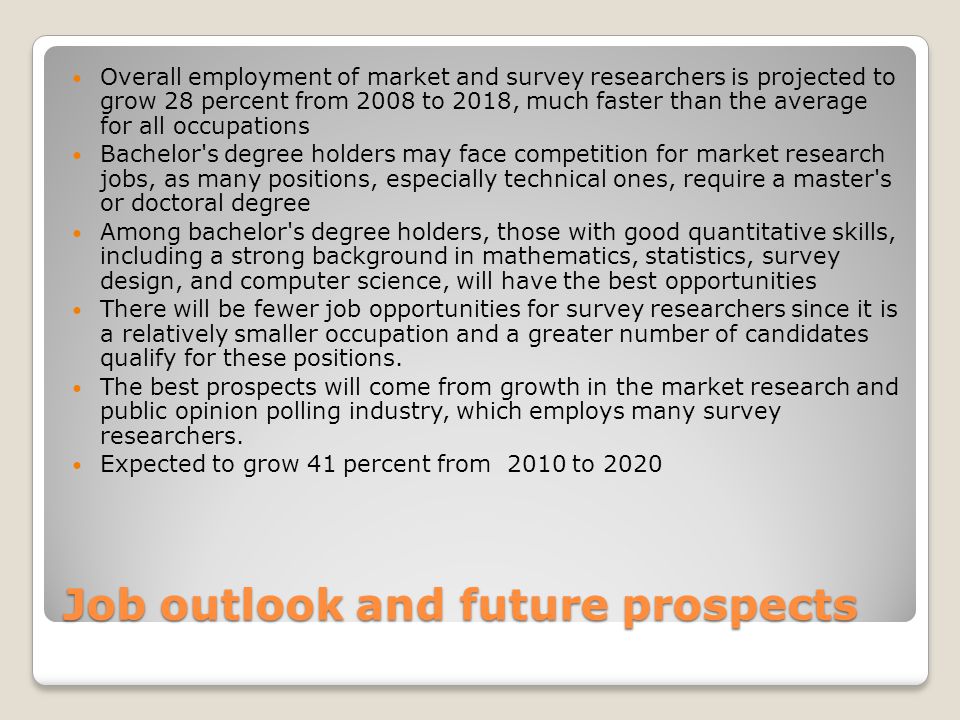 Job outlook and future prospects Overall employment of market and survey researchers is projected to grow 28 percent from 2008 to 2018, much faster than the average for all occupations Bachelor s degree holders may face competition for market research jobs, as many positions, especially technical ones, require a master s or doctoral degree Among bachelor s degree holders, those with good quantitative skills, including a strong background in mathematics, statistics, survey design, and computer science, will have the best opportunities There will be fewer job opportunities for survey researchers since it is a relatively smaller occupation and a greater number of candidates qualify for these positions.