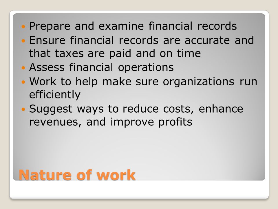 Nature of work Prepare and examine financial records Ensure financial records are accurate and that taxes are paid and on time Assess financial operations Work to help make sure organizations run efficiently Suggest ways to reduce costs, enhance revenues, and improve profits