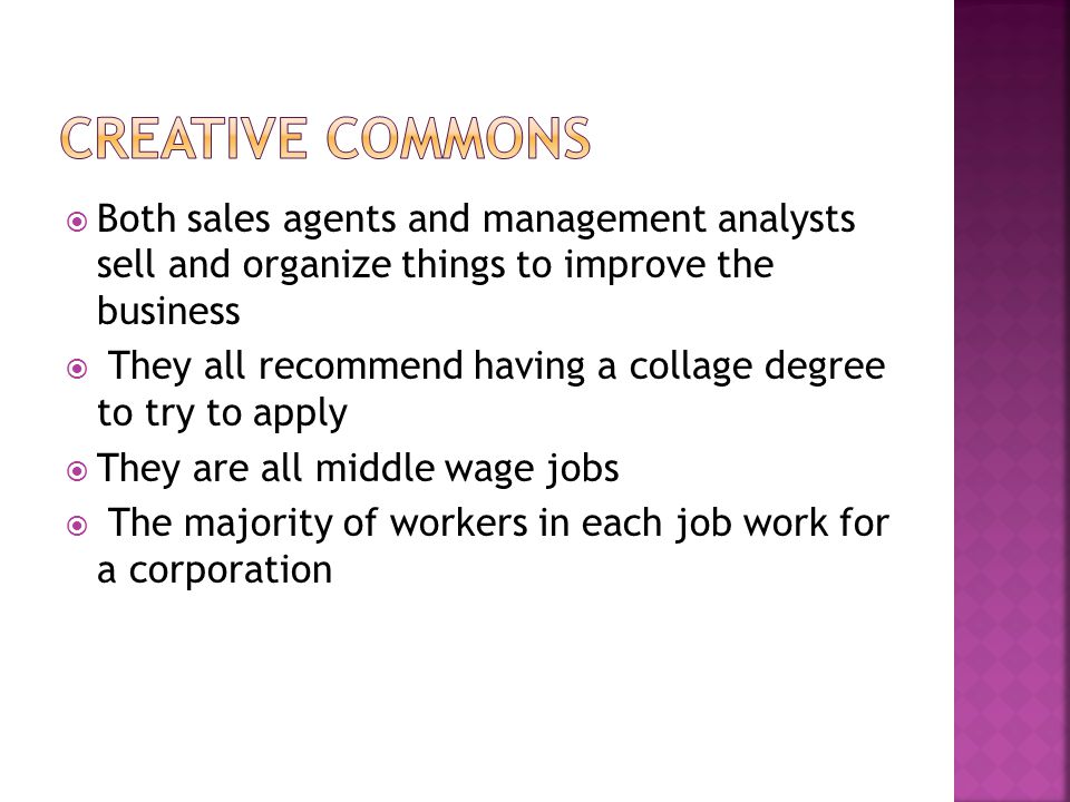  Both sales agents and management analysts sell and organize things to improve the business  They all recommend having a collage degree to try to apply  They are all middle wage jobs  The majority of workers in each job work for a corporation