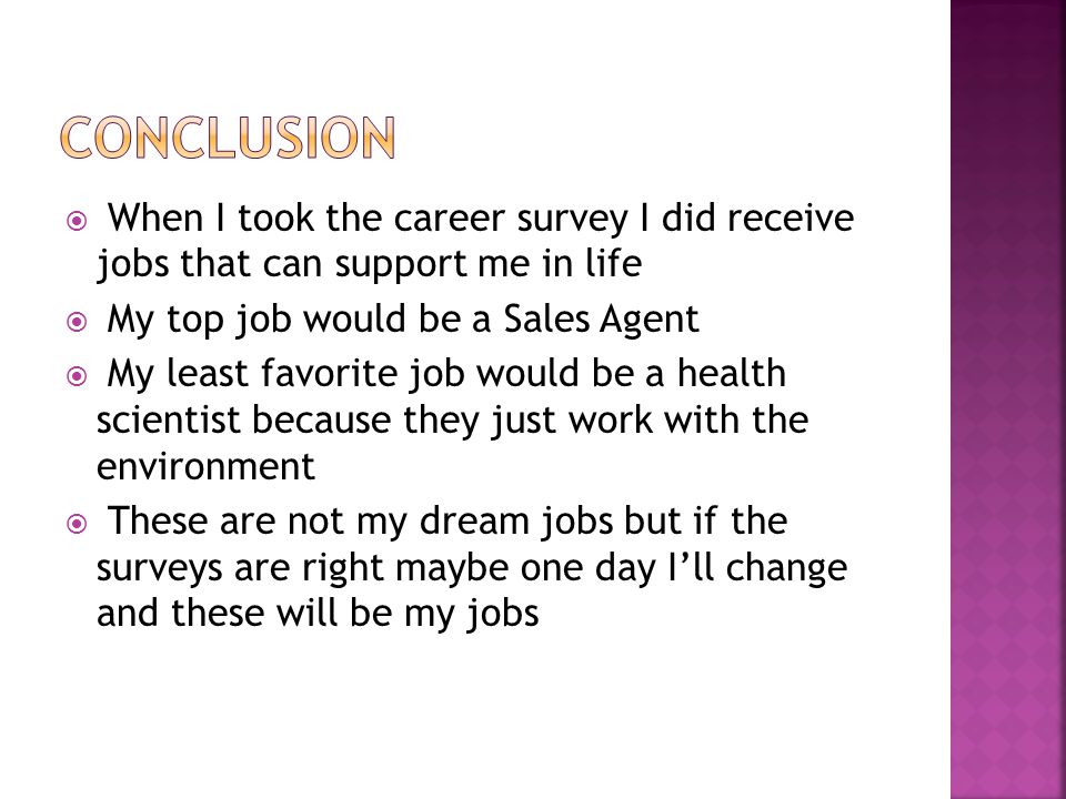  When I took the career survey I did receive jobs that can support me in life  My top job would be a Sales Agent  My least favorite job would be a health scientist because they just work with the environment  These are not my dream jobs but if the surveys are right maybe one day I’ll change and these will be my jobs