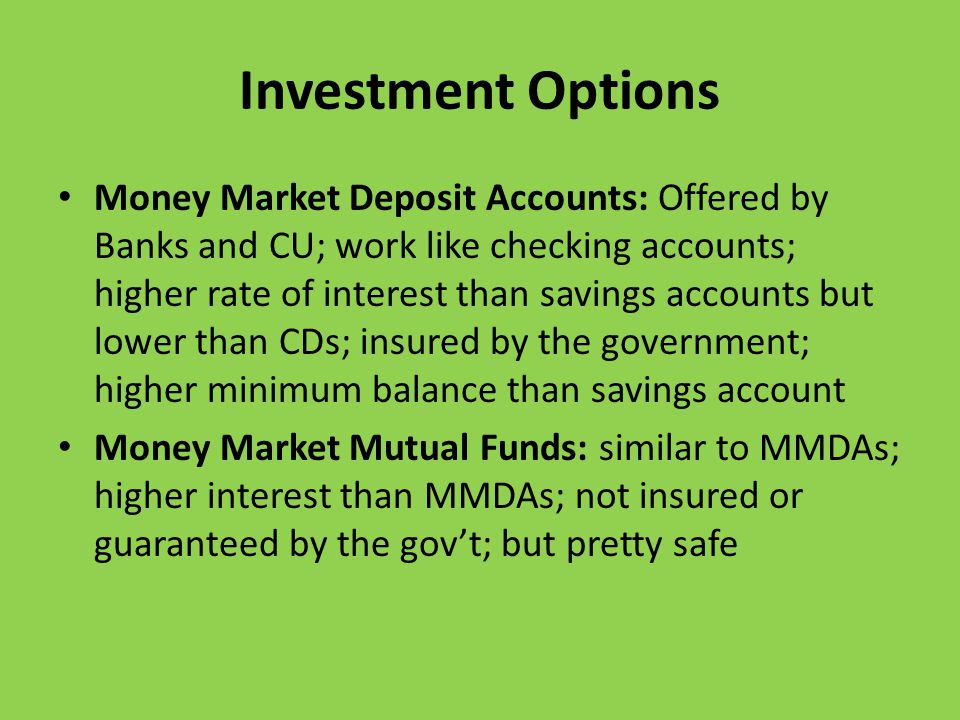 Investment Options Money Market Deposit Accounts: Offered by Banks and CU; work like checking accounts; higher rate of interest than savings accounts but lower than CDs; insured by the government; higher minimum balance than savings account Money Market Mutual Funds: similar to MMDAs; higher interest than MMDAs; not insured or guaranteed by the gov’t; but pretty safe