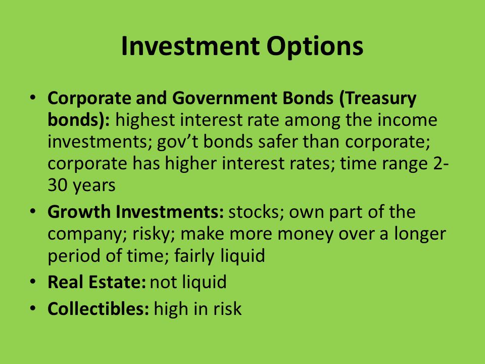Investment Options Corporate and Government Bonds (Treasury bonds): highest interest rate among the income investments; gov’t bonds safer than corporate; corporate has higher interest rates; time range years Growth Investments: stocks; own part of the company; risky; make more money over a longer period of time; fairly liquid Real Estate: not liquid Collectibles: high in risk
