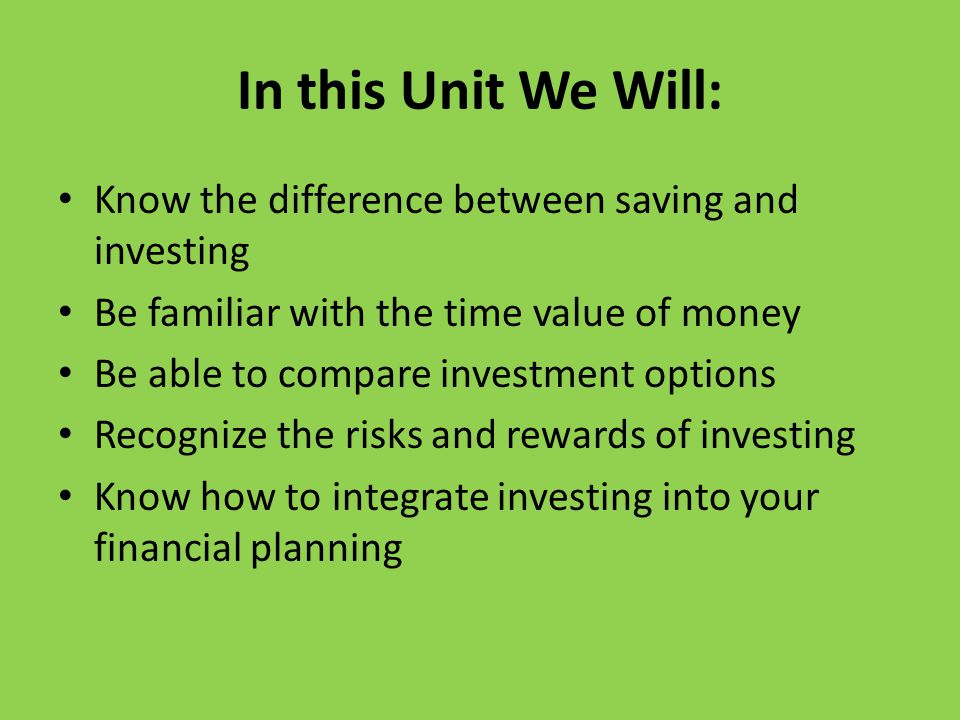 In this Unit We Will: Know the difference between saving and investing Be familiar with the time value of money Be able to compare investment options Recognize the risks and rewards of investing Know how to integrate investing into your financial planning