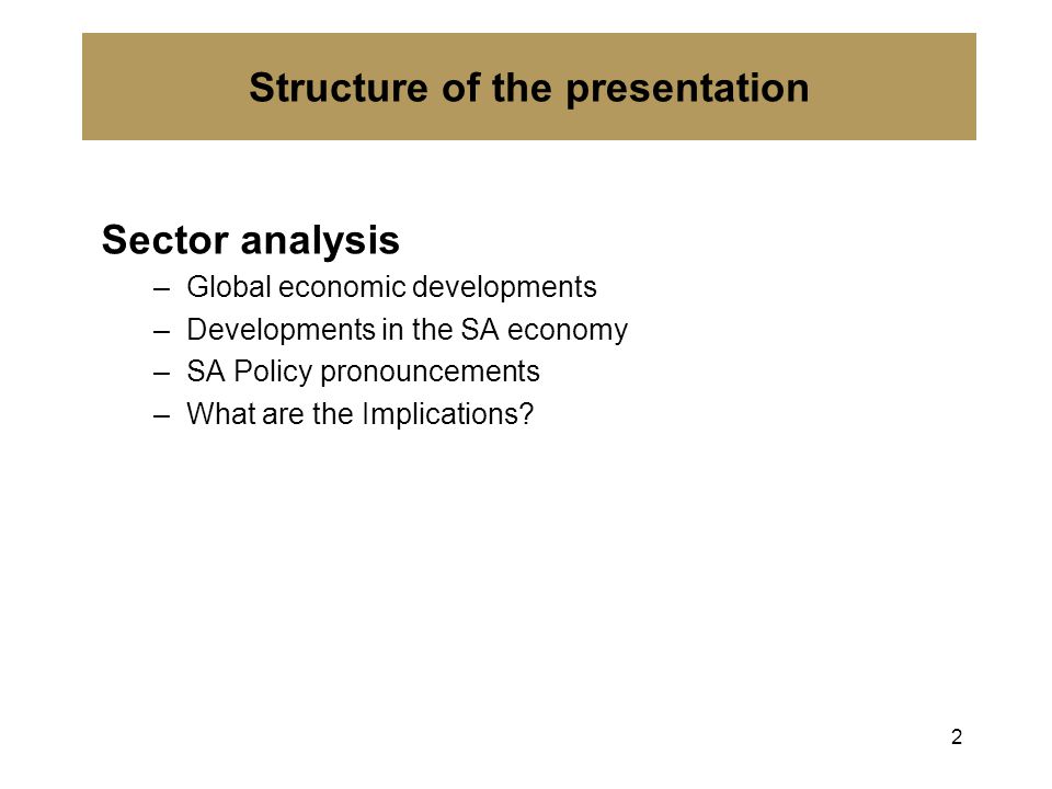 Structure of the presentation Sector analysis –Global economic developments –Developments in the SA economy –SA Policy pronouncements –What are the Implications.
