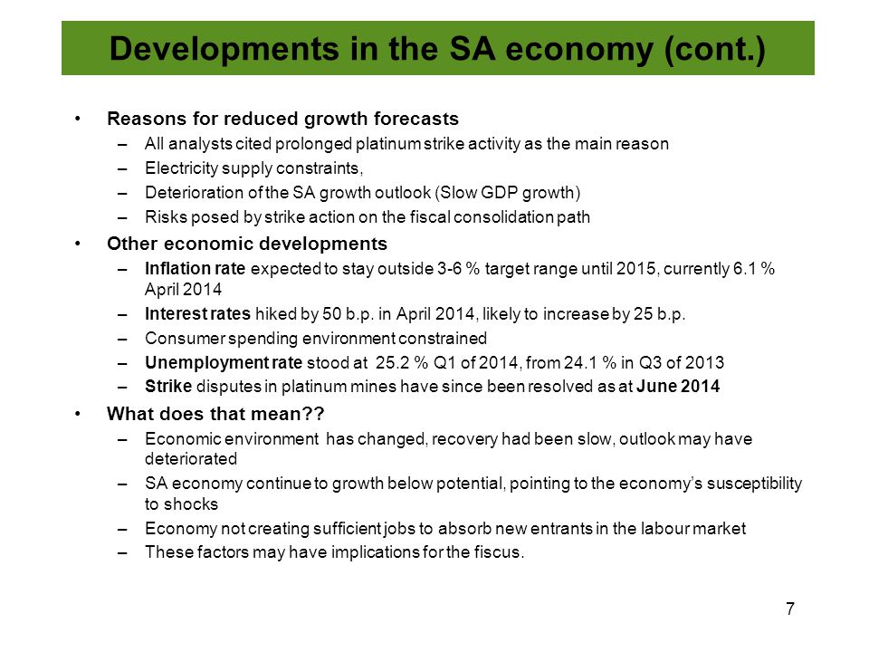 Reasons for reduced growth forecasts –All analysts cited prolonged platinum strike activity as the main reason –Electricity supply constraints, –Deterioration of the SA growth outlook (Slow GDP growth) –Risks posed by strike action on the fiscal consolidation path Other economic developments –Inflation rate expected to stay outside 3-6 % target range until 2015, currently 6.1 % April 2014 –Interest rates hiked by 50 b.p.