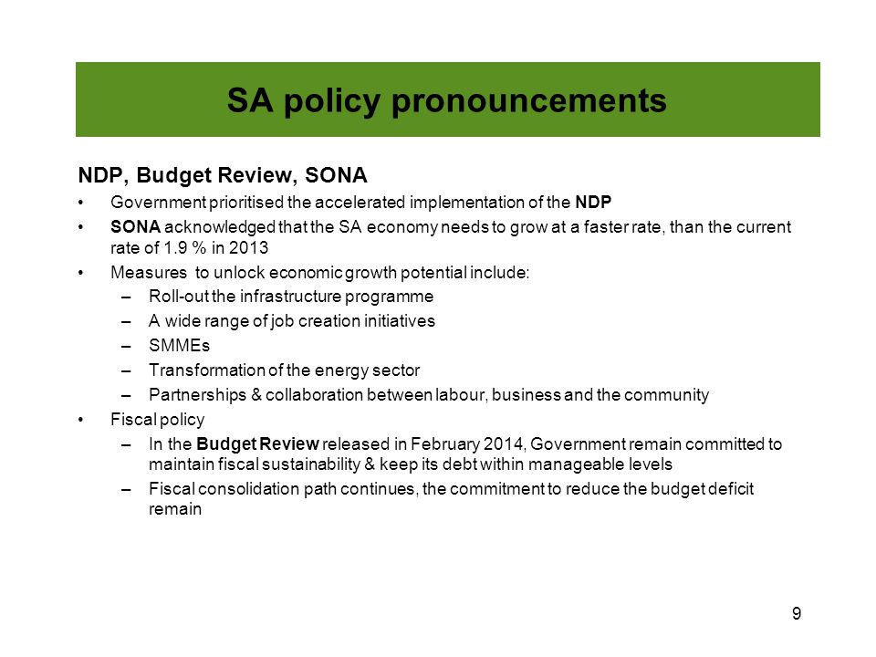 NDP, Budget Review, SONA Government prioritised the accelerated implementation of the NDP SONA acknowledged that the SA economy needs to grow at a faster rate, than the current rate of 1.9 % in 2013 Measures to unlock economic growth potential include: –Roll-out the infrastructure programme –A wide range of job creation initiatives –SMMEs –Transformation of the energy sector –Partnerships & collaboration between labour, business and the community Fiscal policy –In the Budget Review released in February 2014, Government remain committed to maintain fiscal sustainability & keep its debt within manageable levels –Fiscal consolidation path continues, the commitment to reduce the budget deficit remain 9 SA policy pronouncements