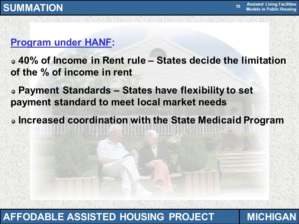 Assisted Living Facilities Models in Public Housing 10 Program under HANF: 40% of Income in Rent rule – States decide the limitation of the % of income in rent Payment Standards – States have flexibility to set payment standard to meet local market needs Increased coordination with the State Medicaid Program SUMMATION AFFODABLE ASSISTED HOUSING PROJECTMICHIGAN