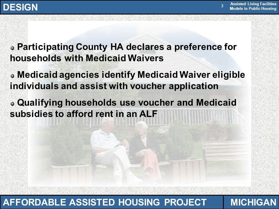 Assisted Living Facilities Models in Public Housing 3 Participating County HA declares a preference for households with Medicaid Waivers Medicaid agencies identify Medicaid Waiver eligible individuals and assist with voucher application Qualifying households use voucher and Medicaid subsidies to afford rent in an ALF DESIGN AFFORDABLE ASSISTED HOUSING PROJECTMICHIGAN