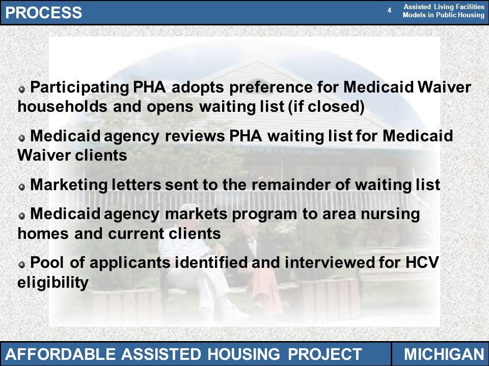 Assisted Living Facilities Models in Public Housing 4 Participating PHA adopts preference for Medicaid Waiver households and opens waiting list (if closed) Medicaid agency reviews PHA waiting list for Medicaid Waiver clients Marketing letters sent to the remainder of waiting list Medicaid agency markets program to area nursing homes and current clients Pool of applicants identified and interviewed for HCV eligibility PROCESS AFFORDABLE ASSISTED HOUSING PROJECTMICHIGAN