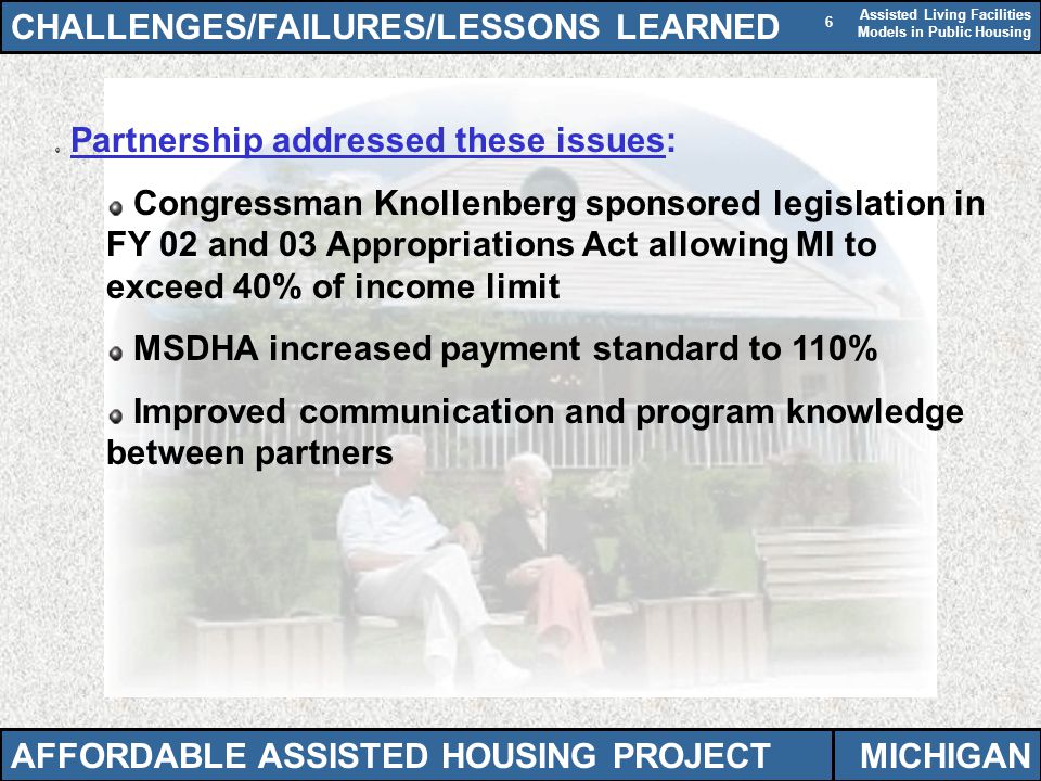 Assisted Living Facilities Models in Public Housing 6 Partnership addressed these issues: Congressman Knollenberg sponsored legislation in FY 02 and 03 Appropriations Act allowing MI to exceed 40% of income limit MSDHA increased payment standard to 110% Improved communication and program knowledge between partners CHALLENGES/FAILURES/LESSONS LEARNED AFFORDABLE ASSISTED HOUSING PROJECTMICHIGAN