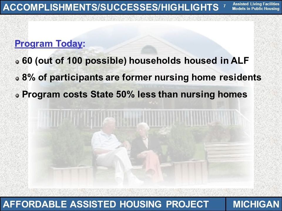 Assisted Living Facilities Models in Public Housing 7 Program Today: 60 (out of 100 possible) households housed in ALF 8% of participants are former nursing home residents Program costs State 50% less than nursing homes ACCOMPLISHMENTS/SUCCESSES/HIGHLIGHTS AFFORDABLE ASSISTED HOUSING PROJECTMICHIGAN