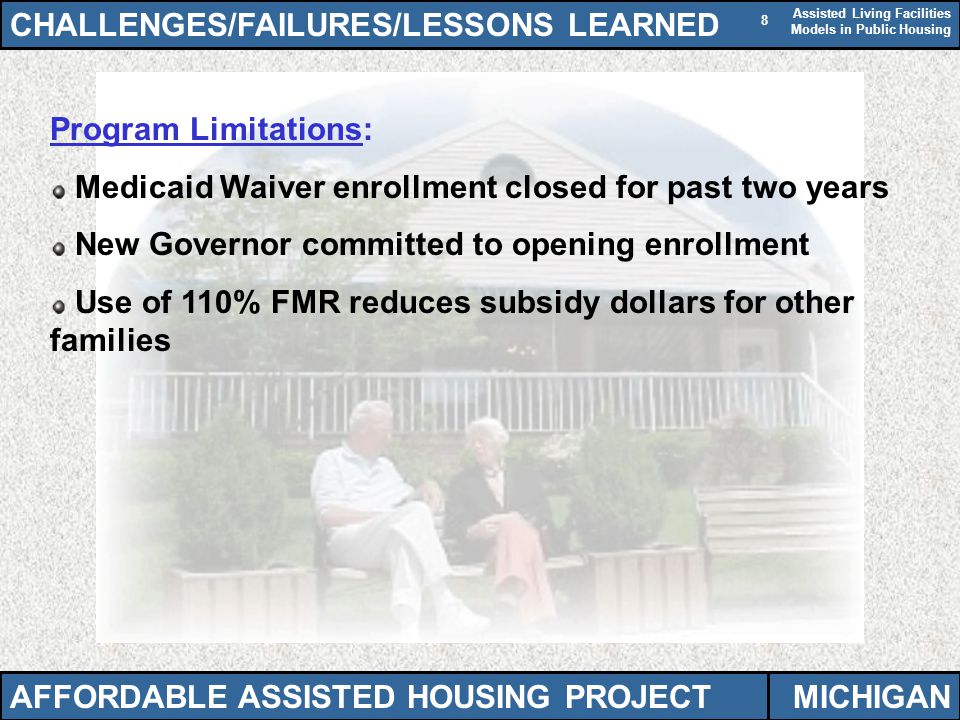 Assisted Living Facilities Models in Public Housing 8 Program Limitations: Medicaid Waiver enrollment closed for past two years New Governor committed to opening enrollment Use of 110% FMR reduces subsidy dollars for other families CHALLENGES/FAILURES/LESSONS LEARNED AFFORDABLE ASSISTED HOUSING PROJECTMICHIGAN