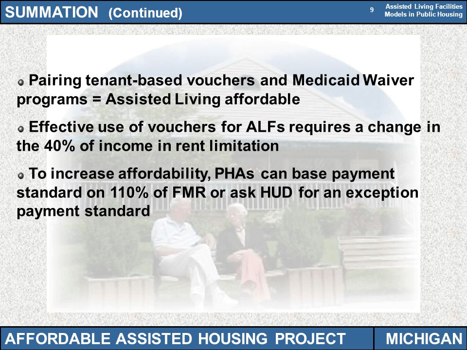 Assisted Living Facilities Models in Public Housing 9 Pairing tenant-based vouchers and Medicaid Waiver programs = Assisted Living affordable Effective use of vouchers for ALFs requires a change in the 40% of income in rent limitation To increase affordability, PHAs can base payment standard on 110% of FMR or ask HUD for an exception payment standard SUMMATION (Continued) AFFORDABLE ASSISTED HOUSING PROJECTMICHIGAN