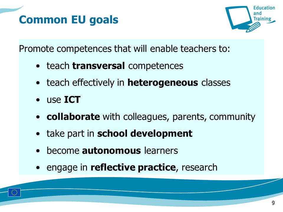 9 Promote competences that will enable teachers to: teach transversal competences teach effectively in heterogeneous classes use ICT collaborate with colleagues, parents, community take part in school development become autonomous learners engage in reflective practice, research Common EU goals