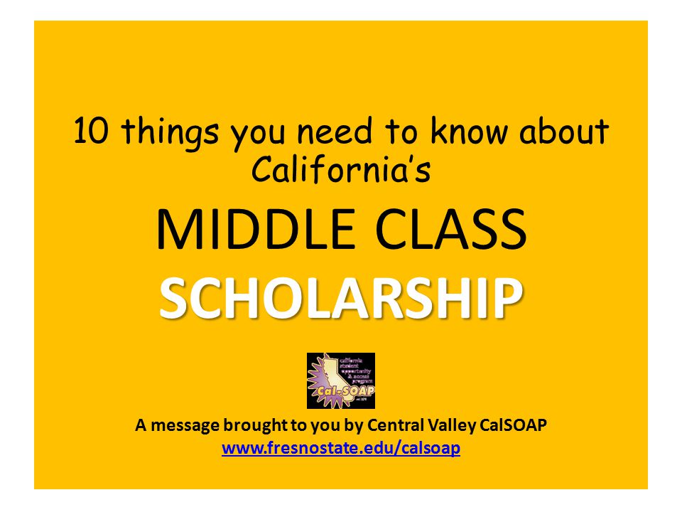 10 things you need to know about California’s SCHOLARSHIP MIDDLE CLASS SCHOLARSHIP A message brought to you by Central Valley CalSOAP