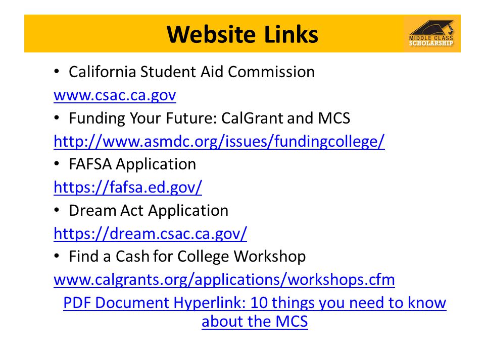 Website Links California Student Aid Commission   Funding Your Future: CalGrant and MCS   FAFSA Application   Dream Act Application   Find a Cash for College Workshop   PDF Document Hyperlink: 10 things you need to know about the MCS