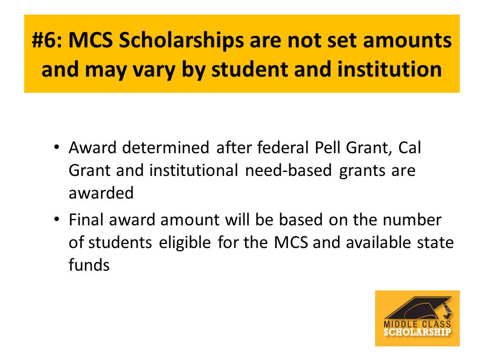 #6: MCS Scholarships are not set amounts and may vary by student and institution Award determined after federal Pell Grant, Cal Grant and institutional need-based grants are awarded Final award amount will be based on the number of students eligible for the MCS and available state funds