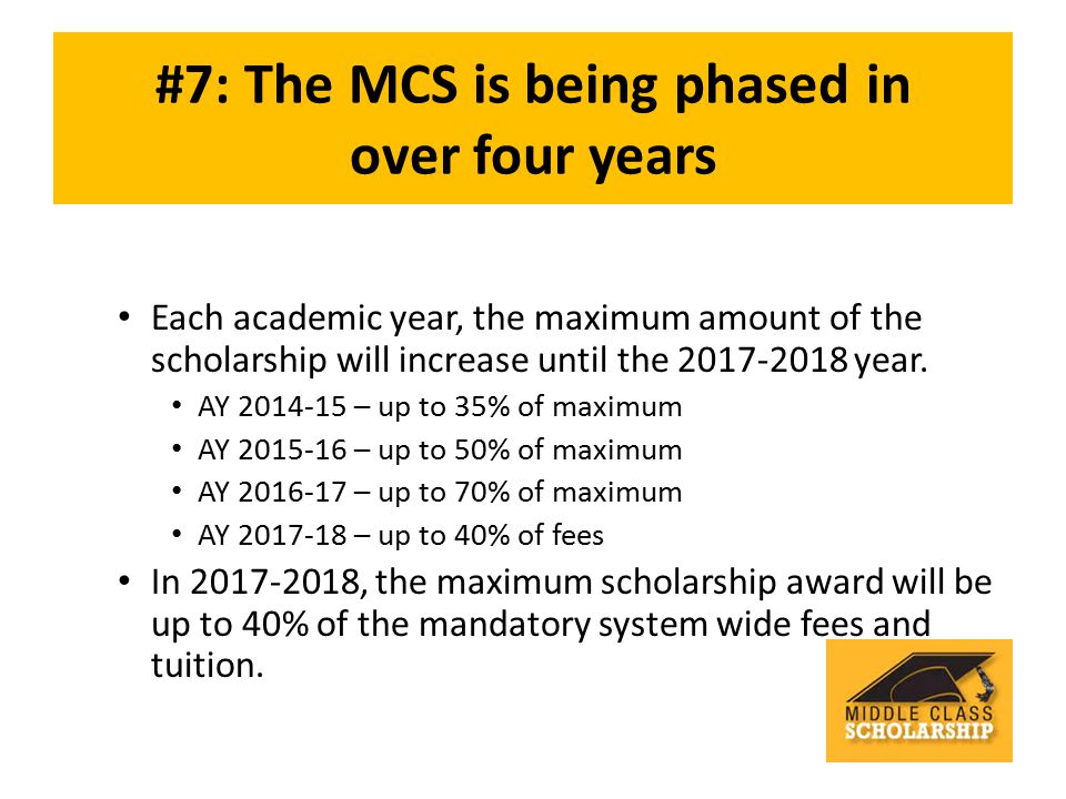 #7: The MCS is being phased in over four years Each academic year, the maximum amount of the scholarship will increase until the year.