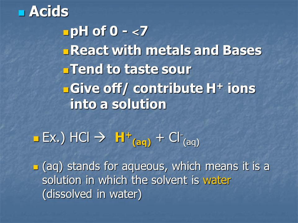 Acids Acids pH of 0 - < 7 pH of 0 - < 7 React with metals and Bases React with metals and Bases Tend to taste sour Tend to taste sour Give off/ contribute H + ions into a solution Give off/ contribute H + ions into a solution Ex.) HCl  H + (aq) + Cl - (aq) Ex.) HCl  H + (aq) + Cl - (aq) (aq) stands for aqueous, which means it is a solution in which the solvent is water (dissolved in water) (aq) stands for aqueous, which means it is a solution in which the solvent is water (dissolved in water)