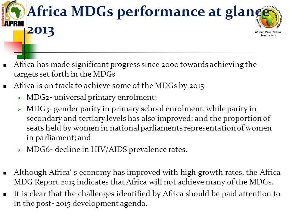 Africa MDGs performance at glance 2013 Africa has made significant progress since 2000 towards achieving the targets set forth in the MDGs Africa is on track to achieve some of the MDGs by 2015  MDG2- universal primary enrolment;  MDG3- gender parity in primary school enrolment, while parity in secondary and tertiary levels has also improved; and the proportion of seats held by women in national parliaments representation of women in parliament; and  MDG6- decline in HIV/AIDS prevalence rates.