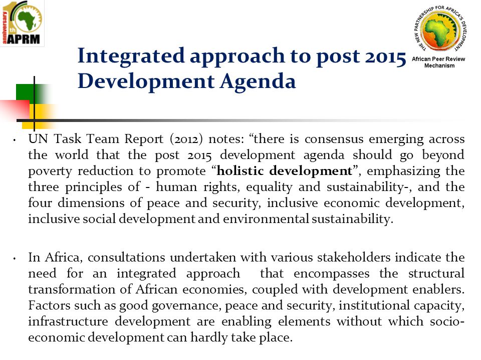 Integrated approach to post 2015 Development Agenda UN Task Team Report (2012) notes: there is consensus emerging across the world that the post 2015 development agenda should go beyond poverty reduction to promote holistic development , emphasizing the three principles of - human rights, equality and sustainability-, and the four dimensions of peace and security, inclusive economic development, inclusive social development and environmental sustainability.