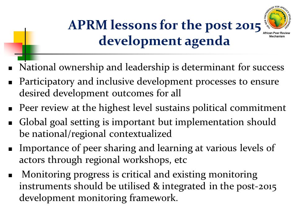 APRM lessons for the post 2015 development agenda National ownership and leadership is determinant for success Participatory and inclusive development processes to ensure desired development outcomes for all Peer review at the highest level sustains political commitment Global goal setting is important but implementation should be national/regional contextualized Importance of peer sharing and learning at various levels of actors through regional workshops, etc Monitoring progress is critical and existing monitoring instruments should be utilised & integrated in the post-2015 development monitoring framework.