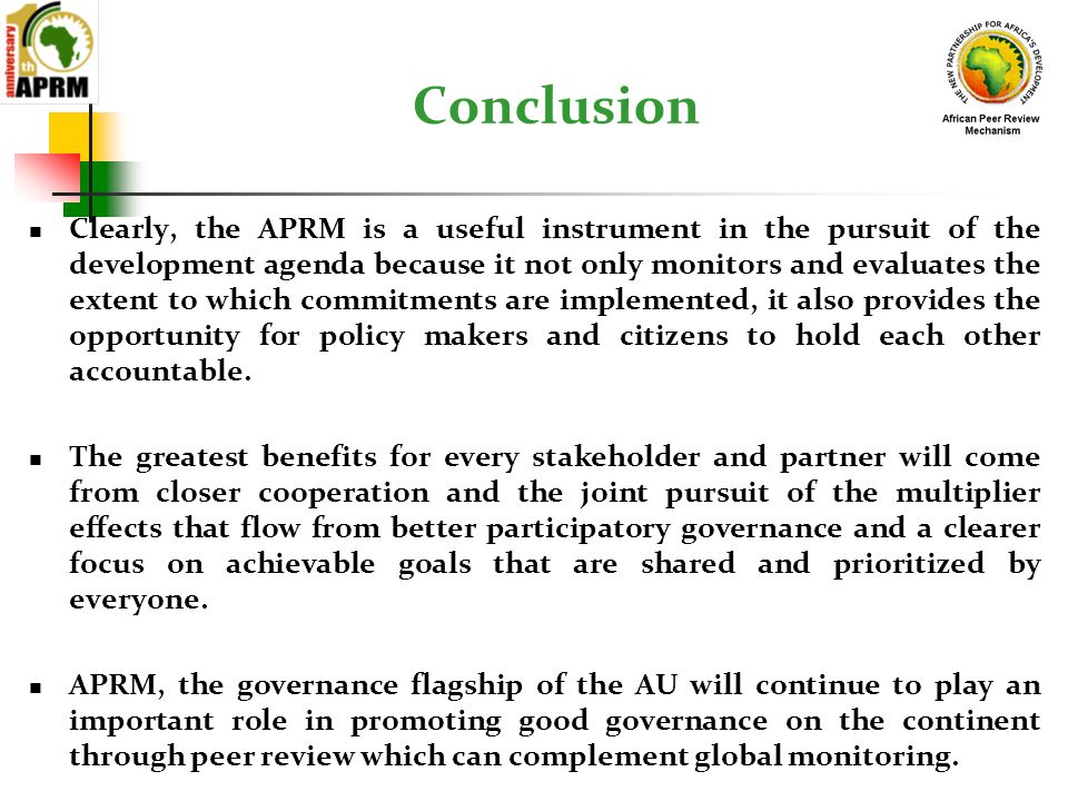 Conclusion Clearly, the APRM is a useful instrument in the pursuit of the development agenda because it not only monitors and evaluates the extent to which commitments are implemented, it also provides the opportunity for policy makers and citizens to hold each other accountable.