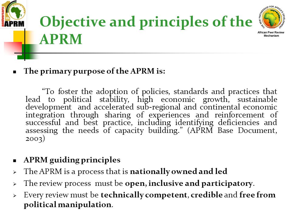 Objective and principles of the APRM The primary purpose of the APRM is: To foster the adoption of policies, standards and practices that lead to political stability, high economic growth, sustainable development and accelerated sub-regional and continental economic integration through sharing of experiences and reinforcement of successful and best practice, including identifying deficiencies and assessing the needs of capacity building. (APRM Base Document, 2003) APRM guiding principles  The APRM is a process that is nationally owned and led  The review process must be open, inclusive and participatory.