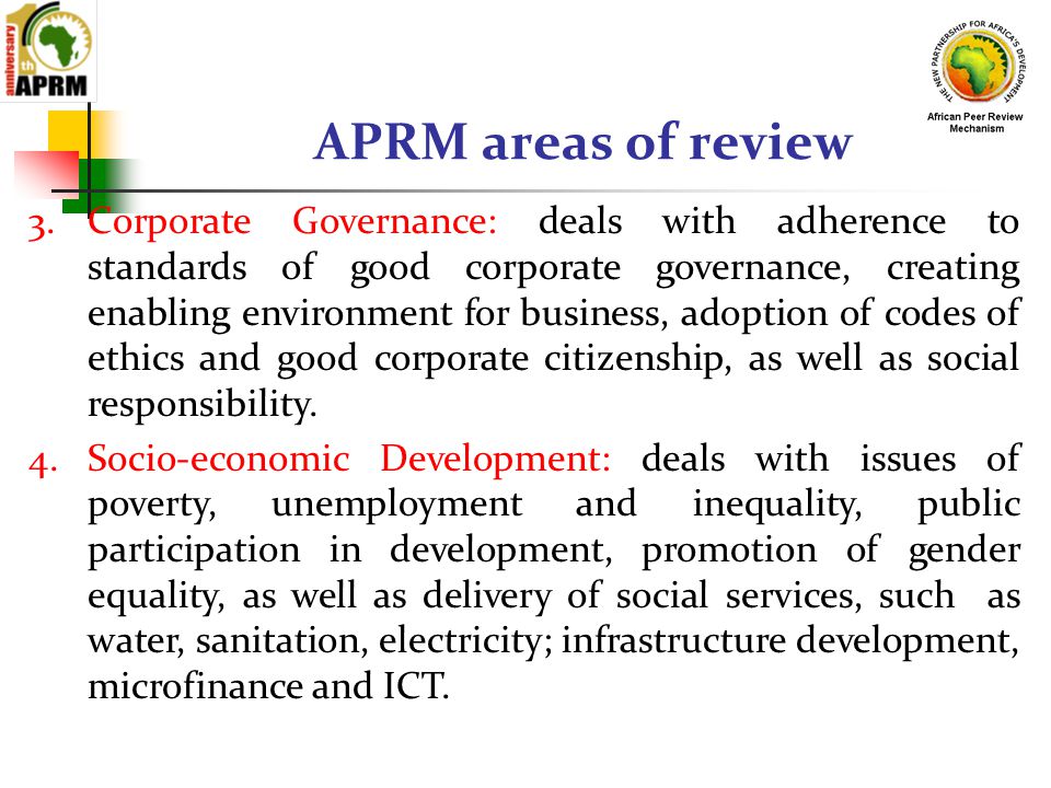 APRM areas of review 3.Corporate Governance: deals with adherence to standards of good corporate governance, creating enabling environment for business, adoption of codes of ethics and good corporate citizenship, as well as social responsibility.