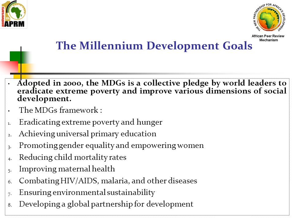 The Millennium Development Goals Adopted in 2000, the MDGs is a collective pledge by world leaders to eradicate extreme poverty and improve various dimensions of social development.