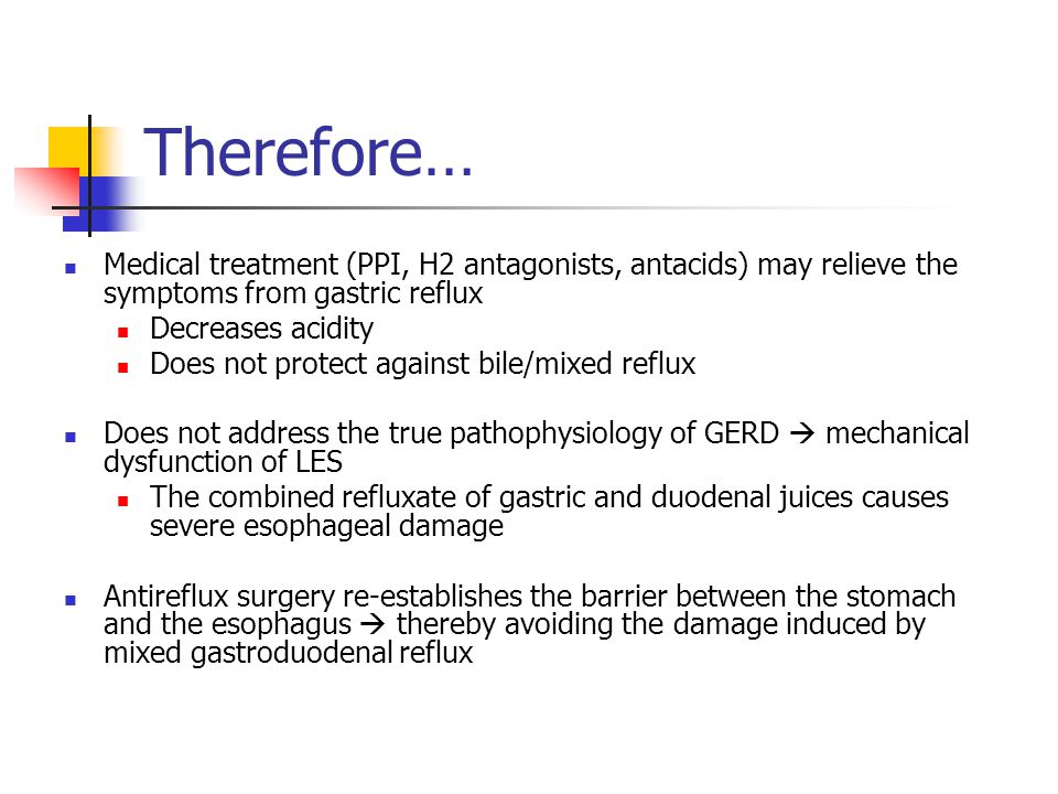 Therefore… Medical treatment (PPI, H2 antagonists, antacids) may relieve the symptoms from gastric reflux Decreases acidity Does not protect against bile/mixed reflux Does not address the true pathophysiology of GERD  mechanical dysfunction of LES The combined refluxate of gastric and duodenal juices causes severe esophageal damage Antireflux surgery re-establishes the barrier between the stomach and the esophagus  thereby avoiding the damage induced by mixed gastroduodenal reflux