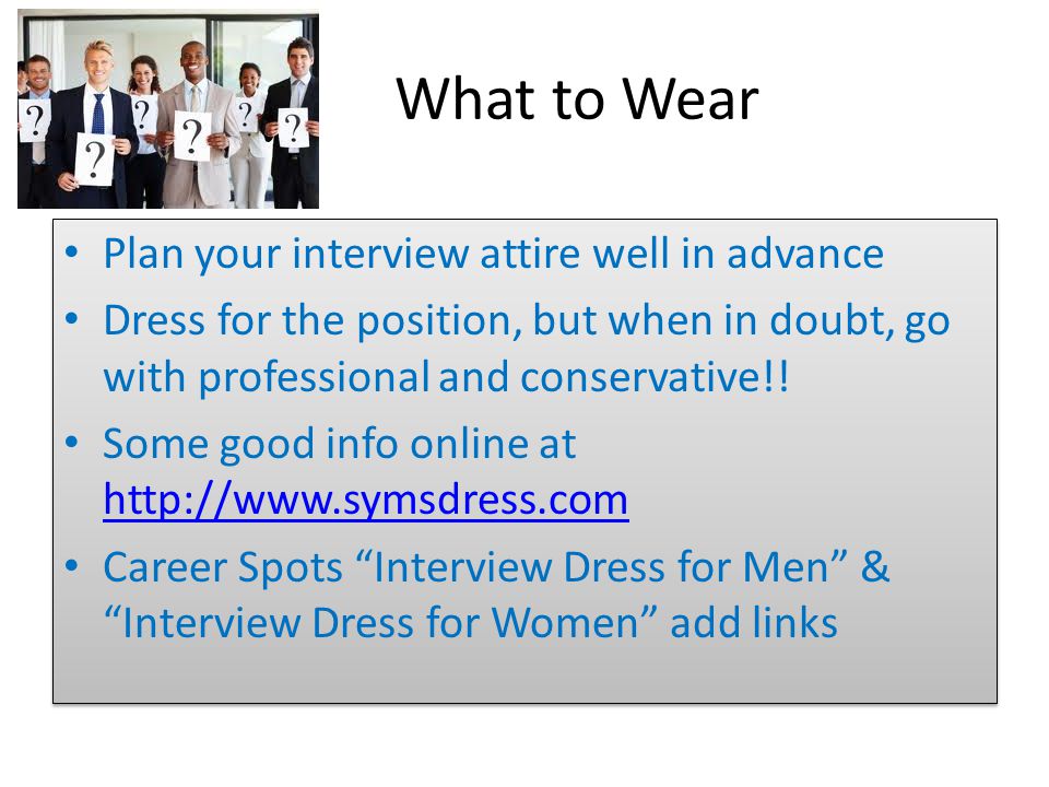 What to Wear Plan your interview attire well in advance Dress for the position, but when in doubt, go with professional and conservative!.