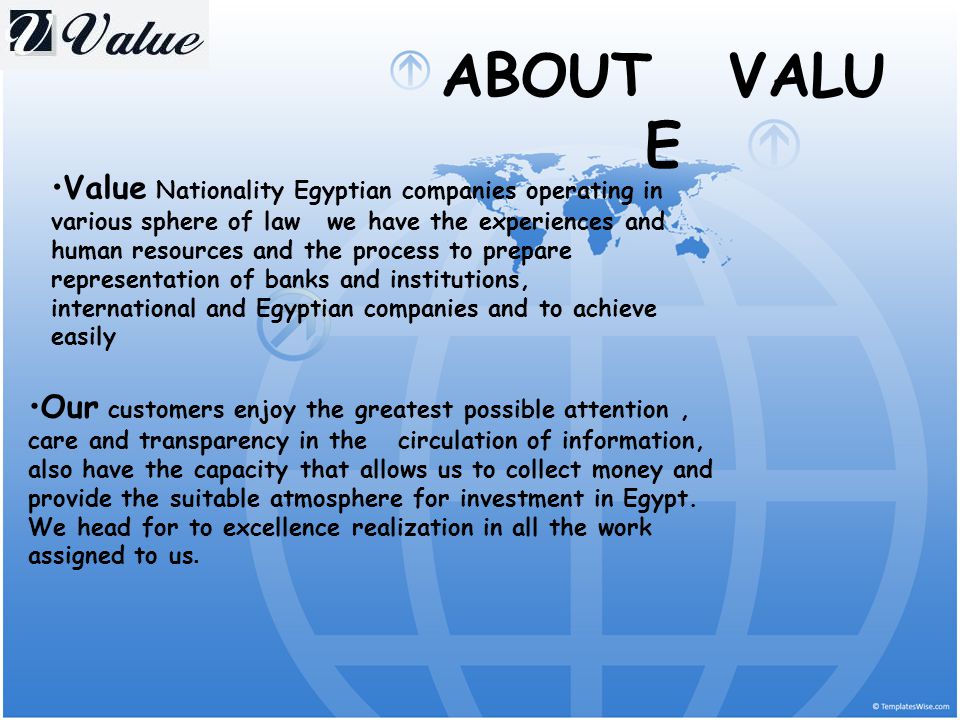 ABOUT VALU E Value Nationality Egyptian companies operating in various sphere of law we have the experiences and human resources and the process to prepare representation of banks and institutions, international and Egyptian companies and to achieve easily Our customers enjoy the greatest possible attention, care and transparency in the circulation of information, also have the capacity that allows us to collect money and provide the suitable atmosphere for investment in Egypt.