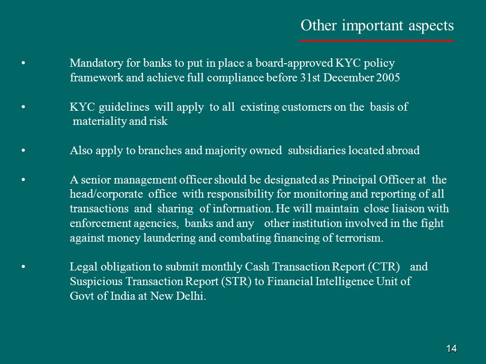 14 Other important aspects Mandatory for banks to put in place a board-approved KYC policy framework and achieve full compliance before 31st December 2005 KYC guidelines will apply to all existing customers on the basis of materiality and risk Also apply to branches and majority owned subsidiaries located abroad A senior management officer should be designated as Principal Officer at the head/corporate office with responsibility for monitoring and reporting of all transactions and sharing of information.