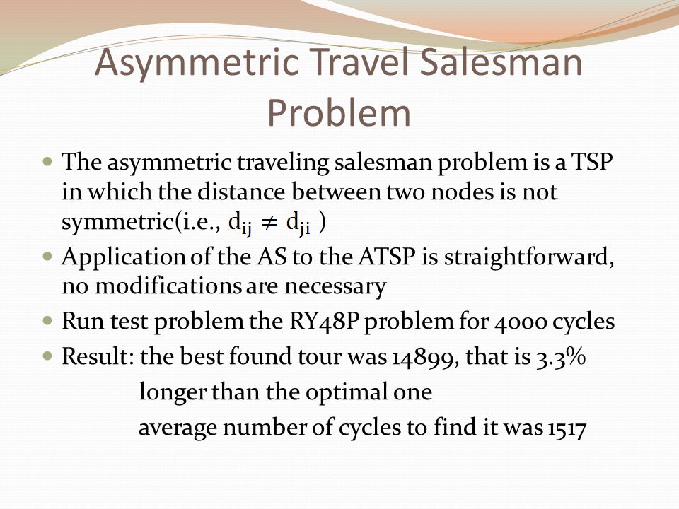 Asymmetric Travel Salesman Problem The asymmetric traveling salesman problem is a TSP in which the distance between two nodes is not symmetric(i.e., ) Application of the AS to the ATSP is straightforward, no modifications are necessary Run test problem the RY48P problem for 4000 cycles Result: the best found tour was 14899, that is 3.3% longer than the optimal one average number of cycles to find it was 1517