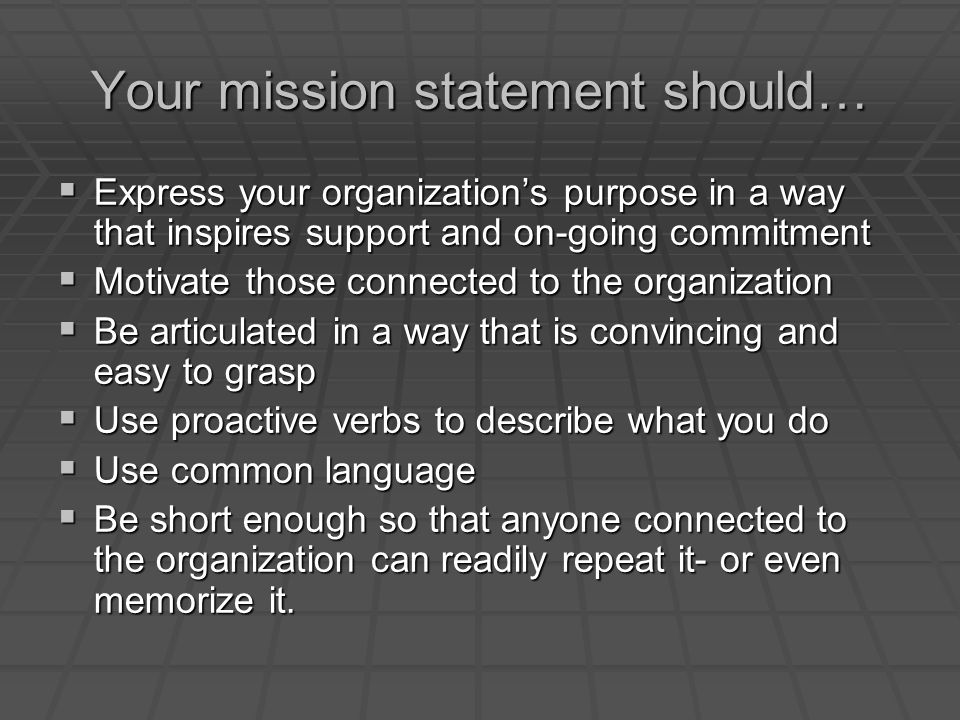 Your mission statement should…  Express your organization’s purpose in a way that inspires support and on-going commitment  Motivate those connected to the organization  Be articulated in a way that is convincing and easy to grasp  Use proactive verbs to describe what you do  Use common language  Be short enough so that anyone connected to the organization can readily repeat it- or even memorize it.