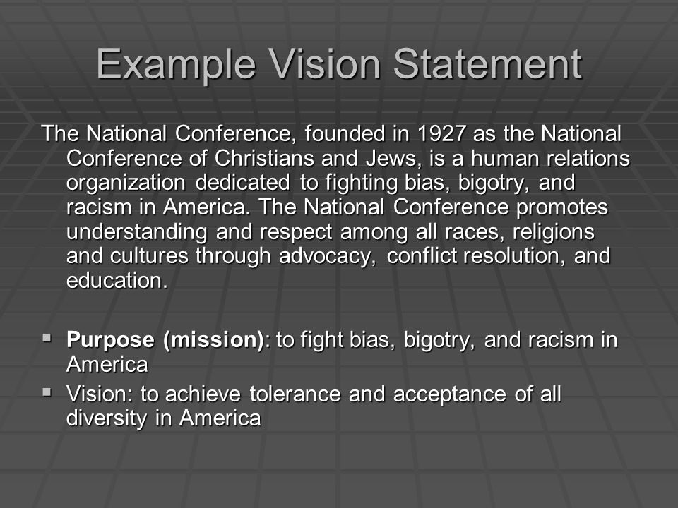 Example Vision Statement The National Conference, founded in 1927 as the National Conference of Christians and Jews, is a human relations organization dedicated to fighting bias, bigotry, and racism in America.