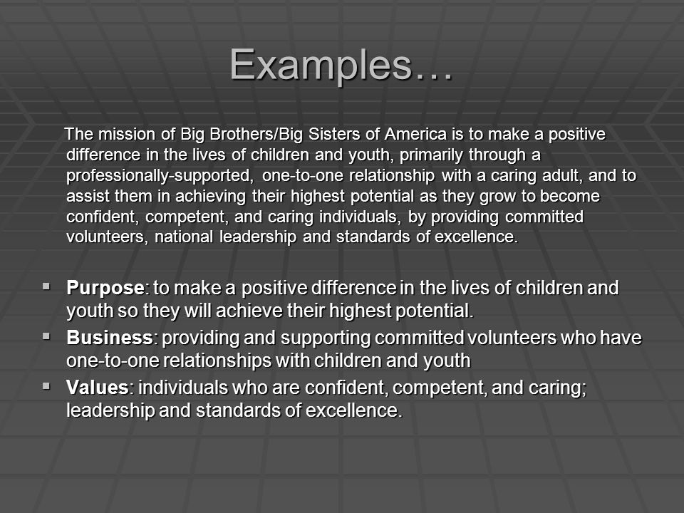 Examples… The mission of Big Brothers/Big Sisters of America is to make a positive difference in the lives of children and youth, primarily through a professionally-supported, one-to-one relationship with a caring adult, and to assist them in achieving their highest potential as they grow to become confident, competent, and caring individuals, by providing committed volunteers, national leadership and standards of excellence.