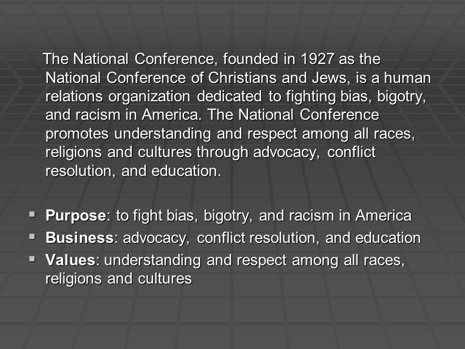 The National Conference, founded in 1927 as the National Conference of Christians and Jews, is a human relations organization dedicated to fighting bias, bigotry, and racism in America.