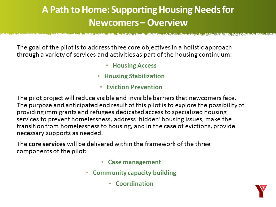 The goal of the pilot is to address three core objectives in a holistic approach through a variety of services and activities as part of the housing continuum: Housing Access Housing Stabilization Eviction Prevention The pilot project will reduce visible and invisible barriers that newcomers face.