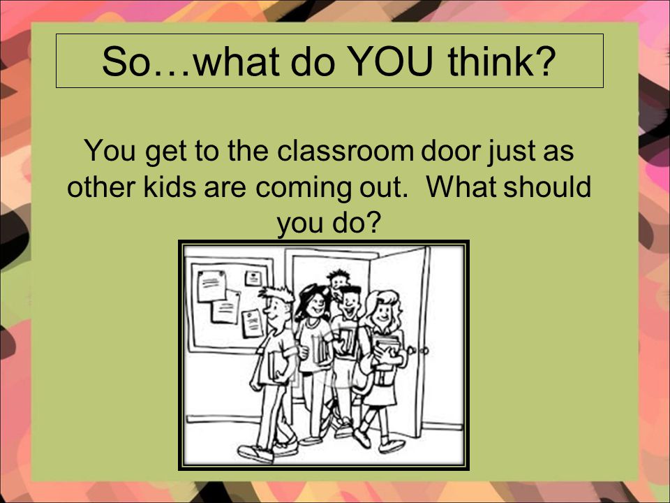 So…what do YOU think. You get to the classroom door just as other kids are coming out.