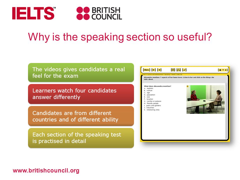 The videos gives candidates a real feel for the exam Learners watch four candidates answer differently Candidates are from different countries and of different ability Each section of the speaking test is practised in detail   Why is the speaking section so useful